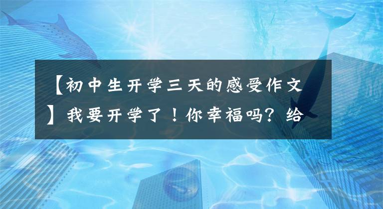 【初中生开学三天的感受作文】我要开学了！你幸福吗？给你5篇《开学的第一天》作文范文