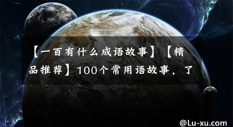 【一百有什么成语故事】【精品推荐】100个常用语故事，了解历史可以提高文采，可以慢慢记住。