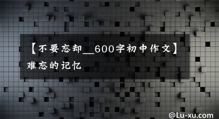 【不要忘却__600字初中作文】难忘的记忆