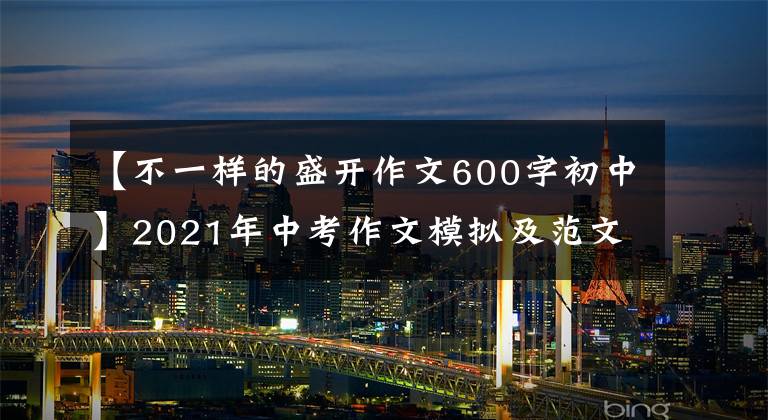 【不一样的盛开作文600字初中】2021年中考作文模拟及范文：路的尽头鲜花盛开