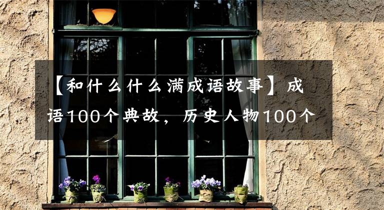 【和什么什么满成语故事】成语100个典故，历史人物100个故事(下图)，提高知识，建议收藏