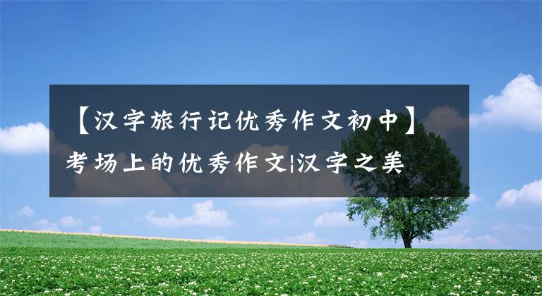 【汉字旅行记优秀作文初中】考场上的优秀作文|汉字之美