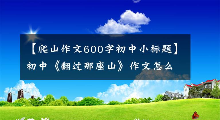 【爬山作文600字初中小标题】初中《翻过那座山》作文怎么写？你看语文老师给你写了一篇满分范文