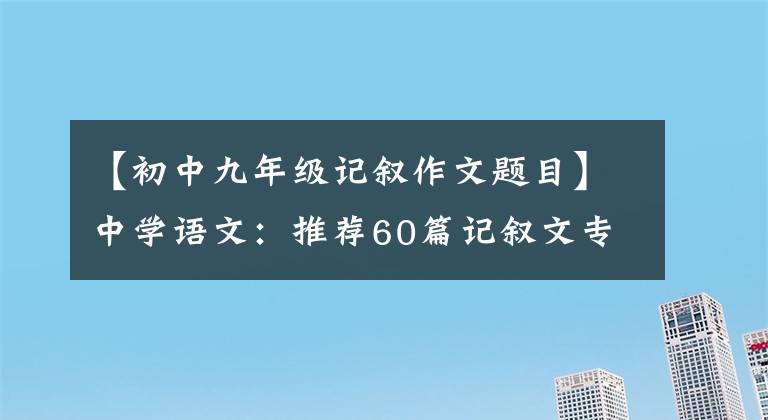 【初中九年级记叙作文题目】中学语文：推荐60篇记叙文专业练习(包括答案)、中学生印刷练习。