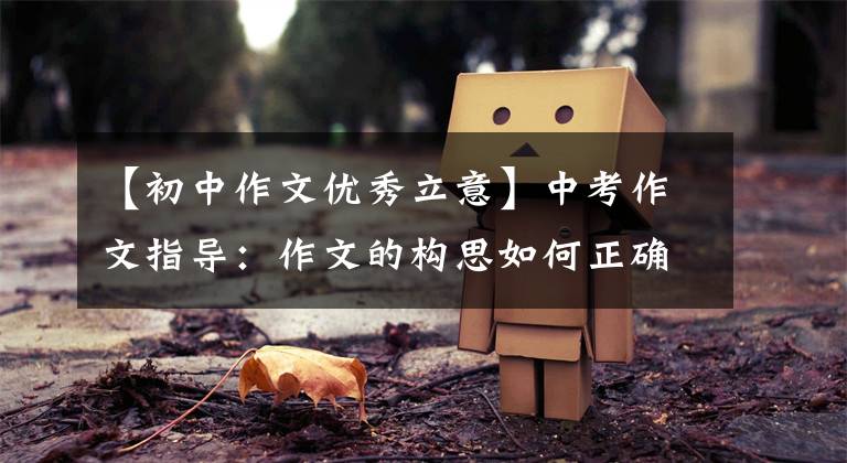 【初中作文优秀立意】中考作文指导：作文的构思如何正确，求新，求深？