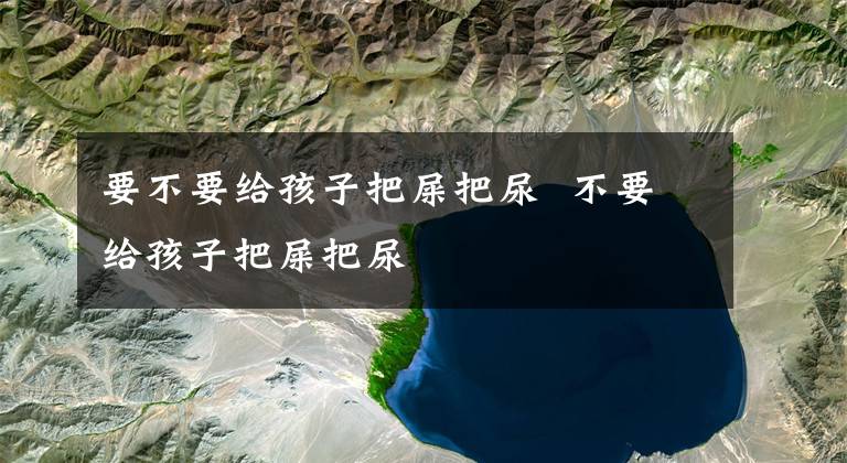 要不要给孩子把屎把尿 不要给孩子把屎把尿文章配图