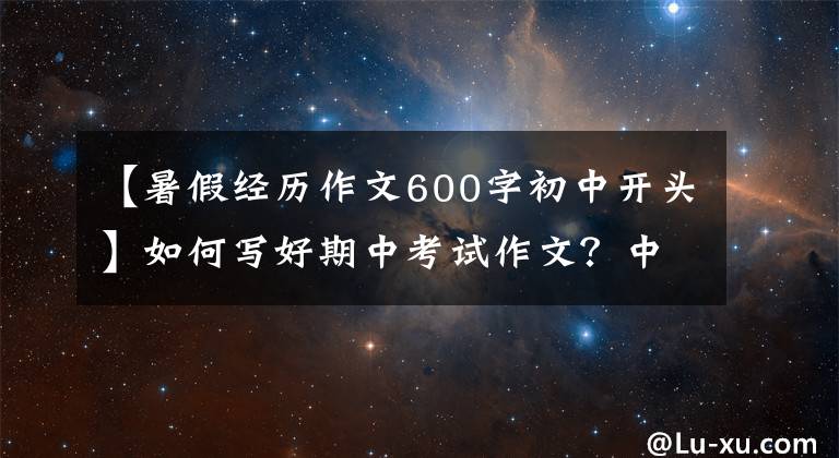 【暑假经历作文600字初中开头】如何写好期中考试作文？中学生，做这种事只是开始。