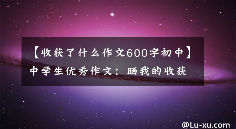 【收获了什么作文600字初中】中学生优秀作文：晒我的收获