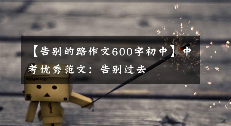 【告别的路作文600字初中】中考优秀范文：告别过去