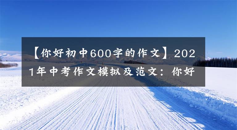【你好初中600字的作文】2021年中考作文模拟及范文：你好，_ _ _ _ _ _ _