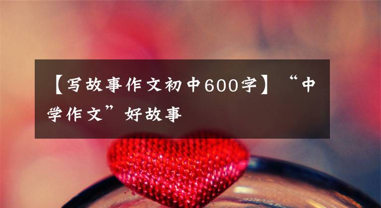 【写故事作文初中600字】“中学作文”好故事