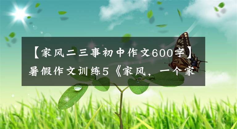 【家风二三事初中作文600字】暑假作文训练5《家风，一个家庭最好的传承》