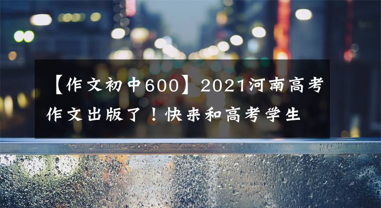 【作文初中600】2021河南高考作文出版了！快来和高考学生一起写作文