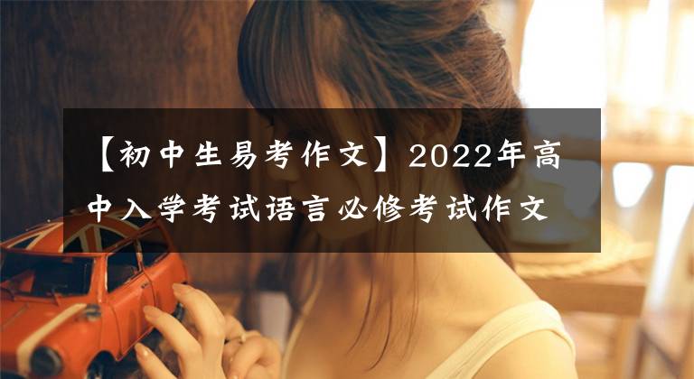 【初中生易考作文】2022年高中入学考试语言必修考试作文例子摘要(可打印)家长转发给孩子看
