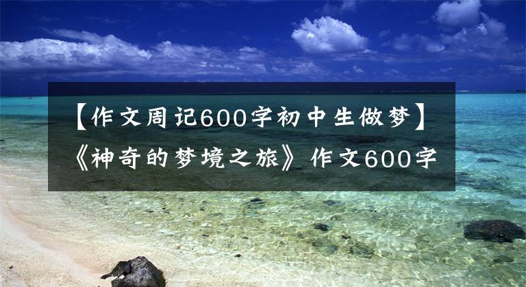 【作文周记600字初中生做梦】《神奇的梦境之旅》作文600字，梦想之旅优秀作文