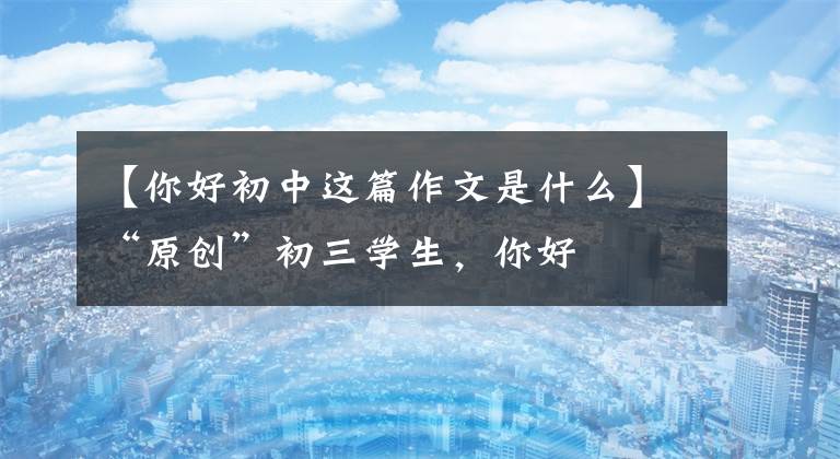 【你好初中这篇作文是什么】“原创”初三学生，你好