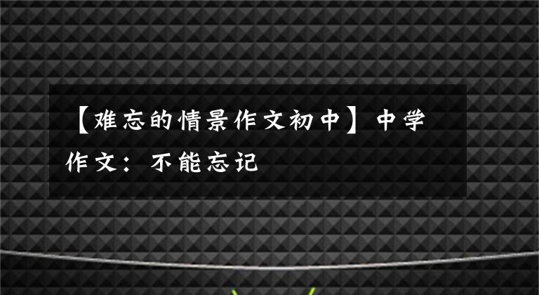 【难忘的情景作文初中】中学作文：不能忘记