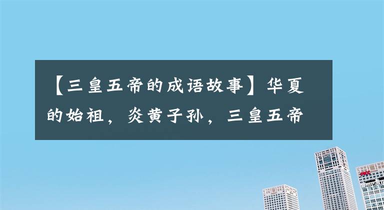 【三皇五帝的成语故事】华夏的始祖，炎黄子孙，三皇五帝你应该知道的故事。