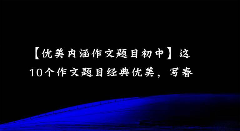 【优美内涵作文题目初中】这10个作文题目经典优美，写春天的作文非常好用，是短跑中高考必不可少的。