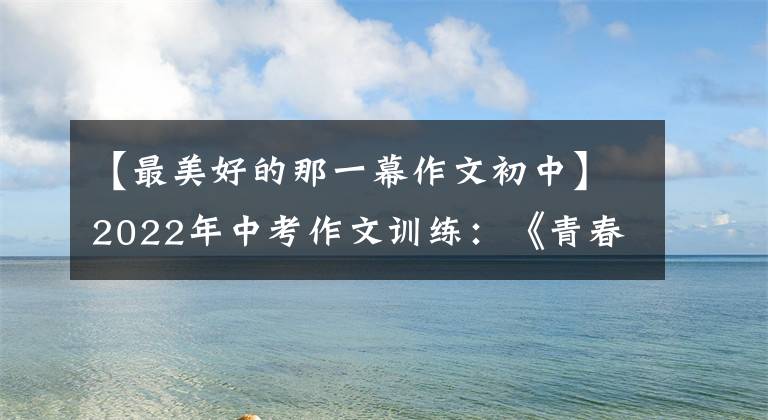 【最美好的那一幕作文初中】2022年中考作文训练：《青春》主题考场作文(8篇优质范文)