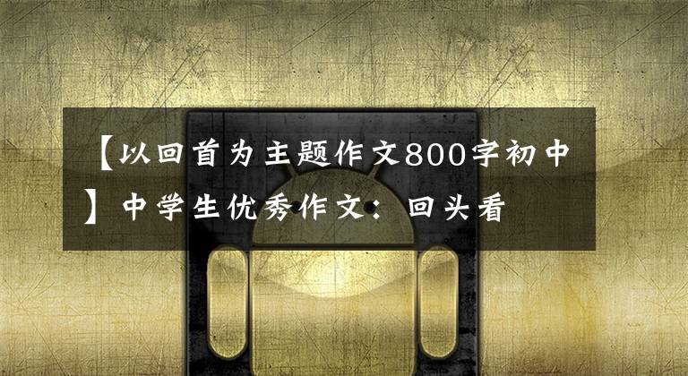 【以回首为主题作文800字初中】中学生优秀作文：回头看