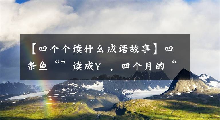 【四个个读什么成语故事】四条鱼“”读成Y  ，四个月的“侧枝”读成ldng  4 ng，四条读成“宝”