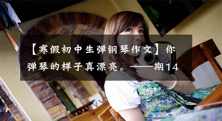【寒假初中生弹钢琴作文】你弹琴的样子真漂亮。——期14岁少女的作文。