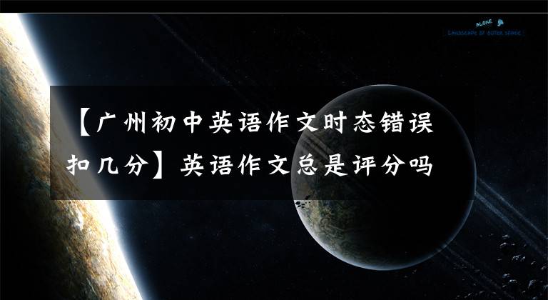 【广州初中英语作文时态错误扣几分】英语作文总是评分吗？高级老师：学好这三分，考场作文也丰富多彩。