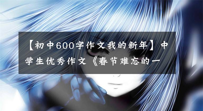 【初中600字作文我的新年】中学生优秀作文《春节难忘的一件事》 9篇