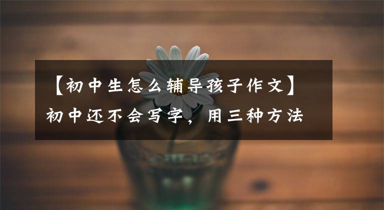 【初中生怎么辅导孩子作文】初中还不会写字，用三种方法对症下药，父母就不再着急了