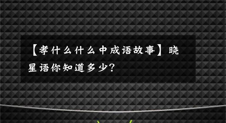 【孝什么什么中成语故事】晓星语你知道多少？