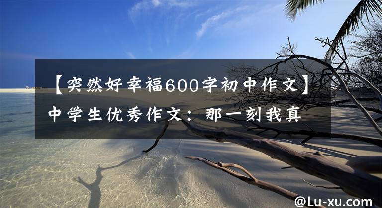 【突然好幸福600字初中作文】中学生优秀作文：那一刻我真的很幸福