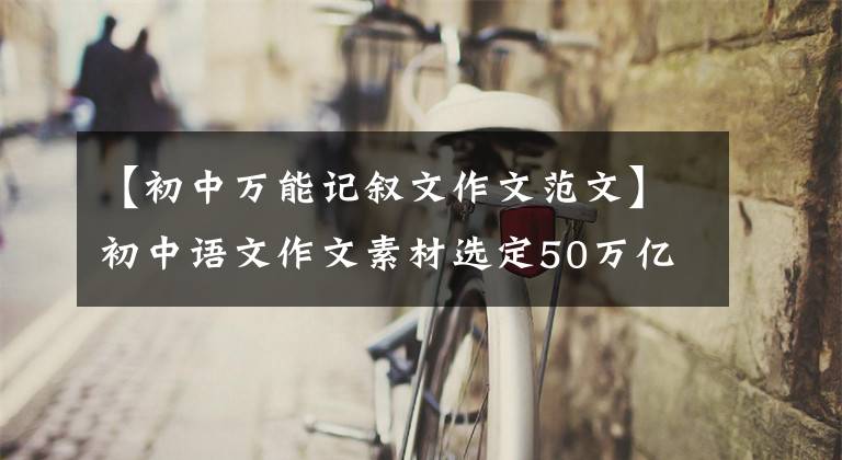 【初中万能记叙文作文范文】初中语文作文素材选定50万亿/万能作文开始，让你的作文大放异彩