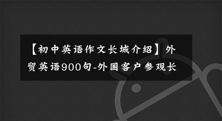 【初中英语作文长城介绍】外贸英语900句-外国客户参观长城。