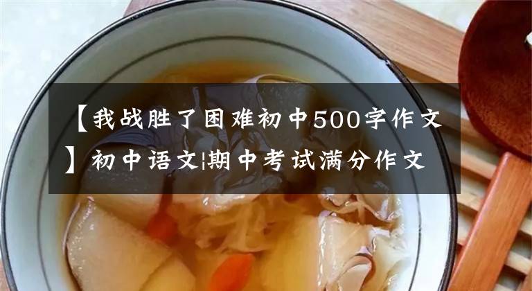 【我战胜了困难初中500字作文】初中语文|期中考试满分作文8篇，帮助孩子在考试中获得高分