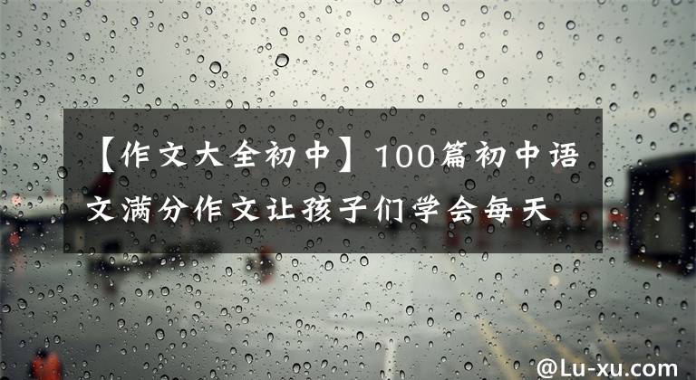 【作文大全初中】100篇初中语文满分作文让孩子们学会每天拍一张卡片，还可以下载打印。