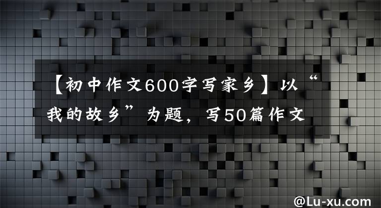 【初中作文600字写家乡】以“我的故乡”为题，写50篇作文，请收藏