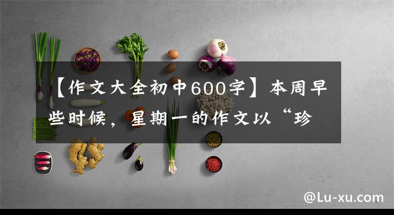 【作文大全初中600字】本周早些时候，星期一的作文以“珍惜”为题，写了600多字的记叙文