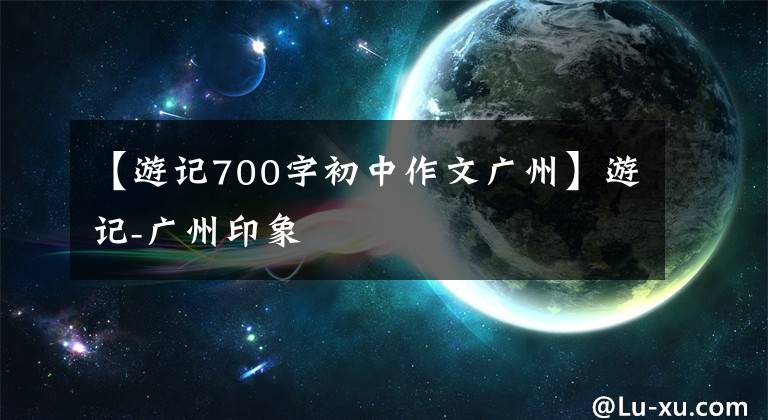 【游记700字初中作文广州】游记-广州印象