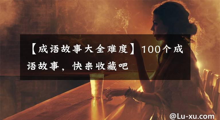 【成语故事大全难度】100个成语故事，快来收藏吧