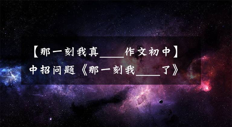 【那一刻我真____作文初中】中招问题《那一刻我____了》作文怎么写？你看语文老师给你写范文