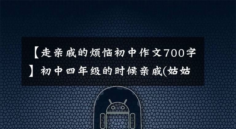 【走亲戚的烦恼初中作文700字】初中四年级的时候亲戚(姑姑家)