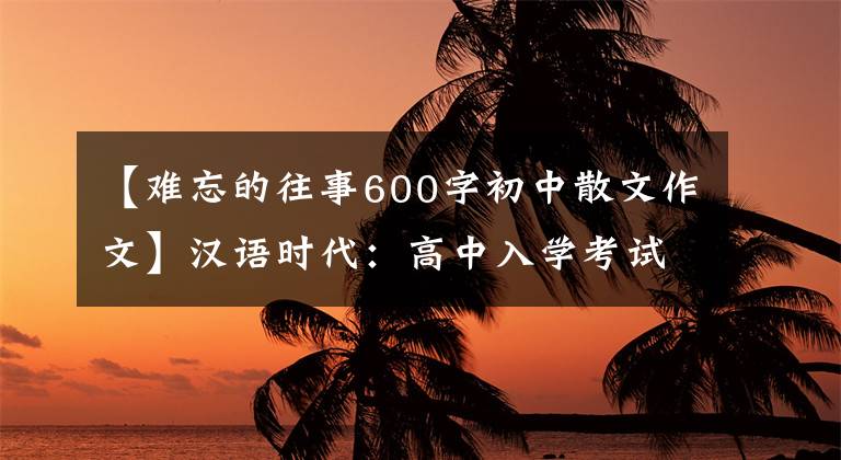 【难忘的往事600字初中散文作文】汉语时代：高中入学考试中令人难忘的东西