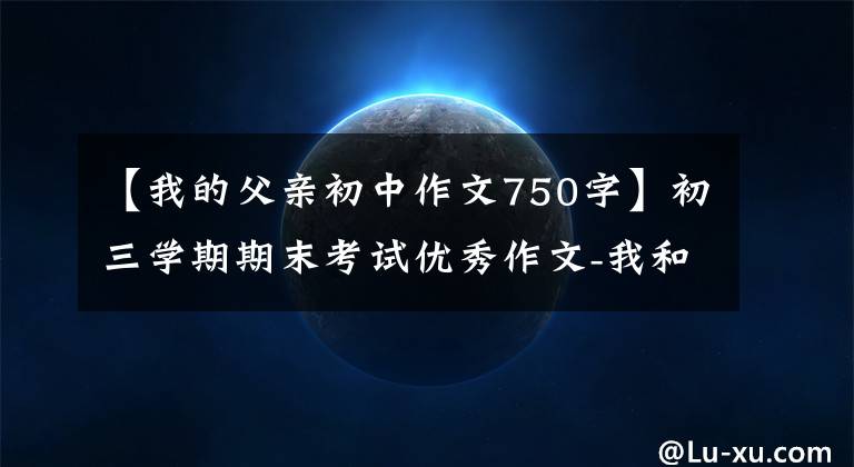 【我的父亲初中作文750字】初三学期期末考试优秀作文-我和我父亲