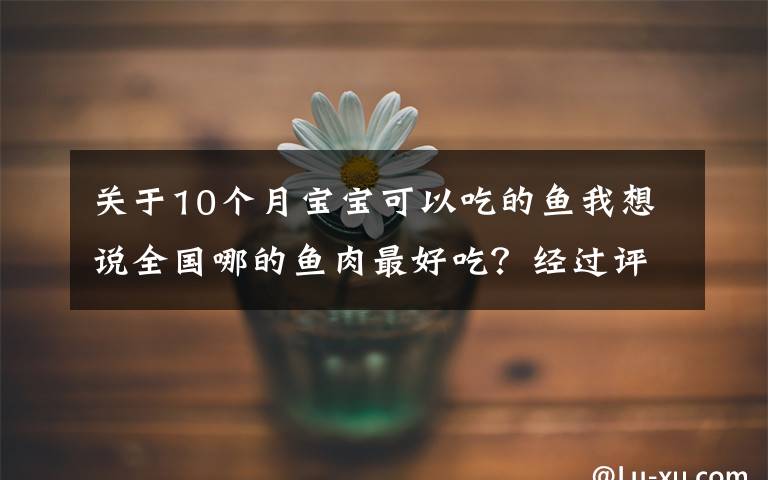 关于10个月宝宝可以吃的鱼我想说全国哪的鱼肉最好吃？经过评比，这10个地方最出名，有你家乡吗？