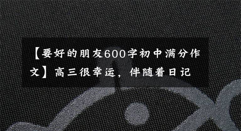 【要好的朋友600字初中满分作文】高三很幸运，伴随着日记98——。我有我们