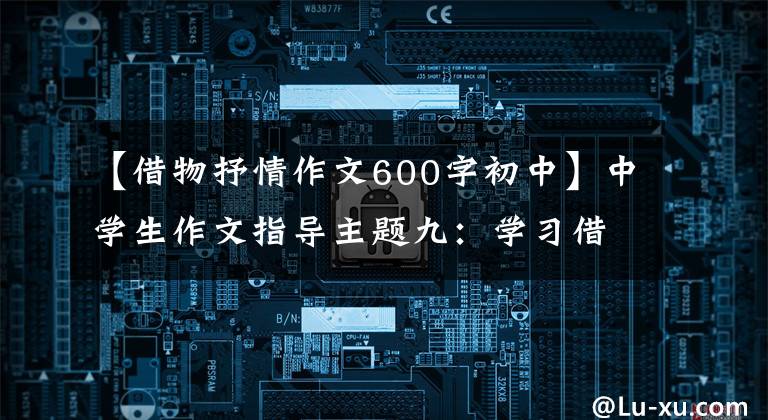 【借物抒情作文600字初中】中学生作文指导主题九：学习借用事物抒情