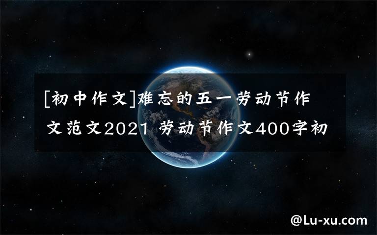 [初中作文]难忘的五一劳动节作文范文2021 劳动节作文400字初中