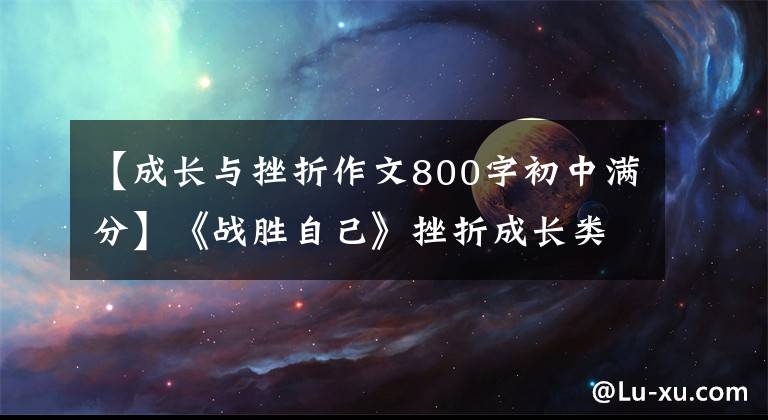 【成长与挫折作文800字初中满分】《战胜自己》挫折成长类作文怎么写？看到国语老师，我给你写范文