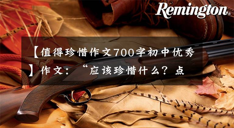 【值得珍惜作文700字初中优秀】作文：“应该珍惜什么？点击作文指导及佳作评论。